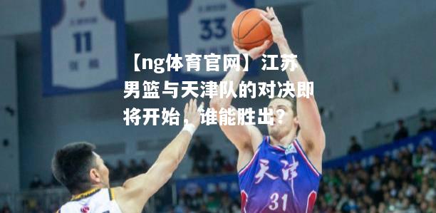 江苏男篮与天津队的对决即将开始，谁能胜出？