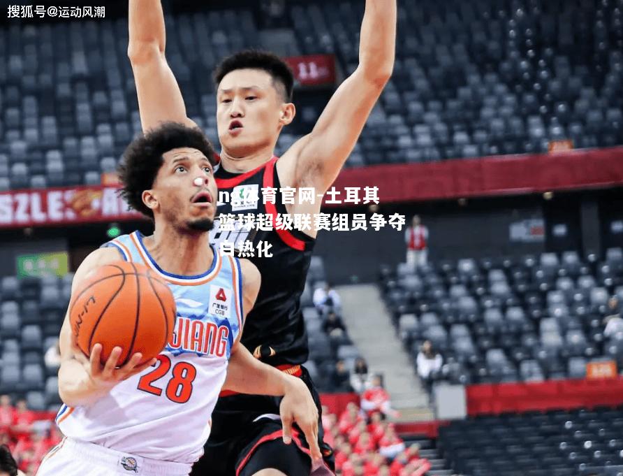 ng体育官网-土耳其篮球超级联赛组员争夺白热化