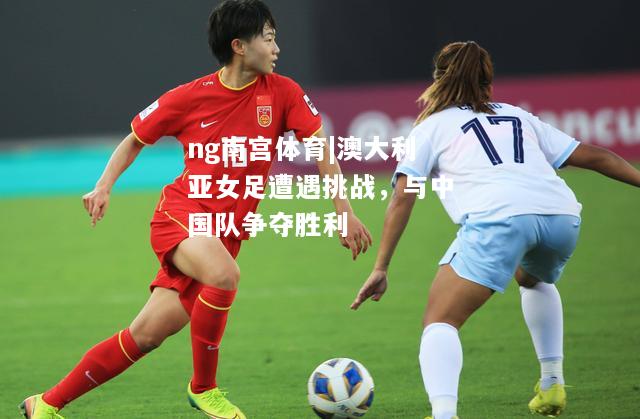 澳大利亚女足遭遇挑战，与中国队争夺胜利