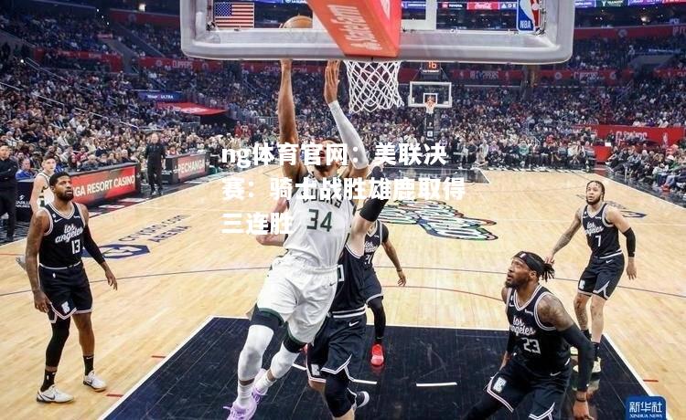 ng体育官网：美联决赛：骑士战胜雄鹿取得三连胜