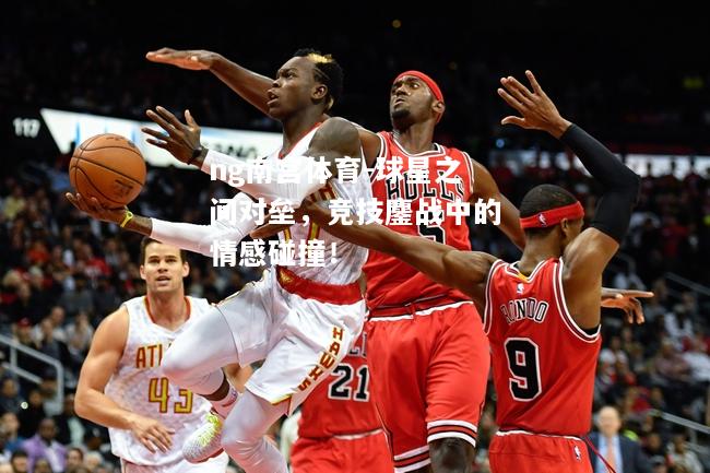 ng南宫体育-球星之间对垒，竞技鏖战中的情感碰撞！
