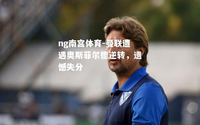 ng南宫体育-曼联遭遇奥斯菲尔德逆转，遗憾失分