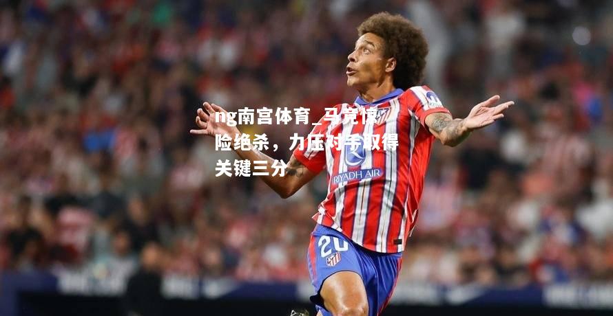 ng南宫体育_马竞惊险绝杀，力压对手取得关键三分