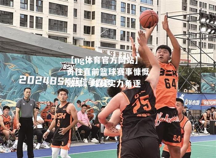 勇往直前篮球赛事慷慨激昂，球员实力角逐