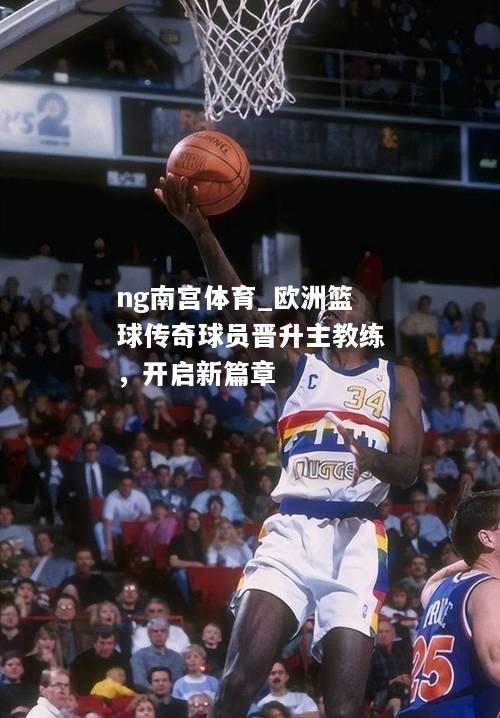 欧洲篮球传奇球员晋升主教练，开启新篇章